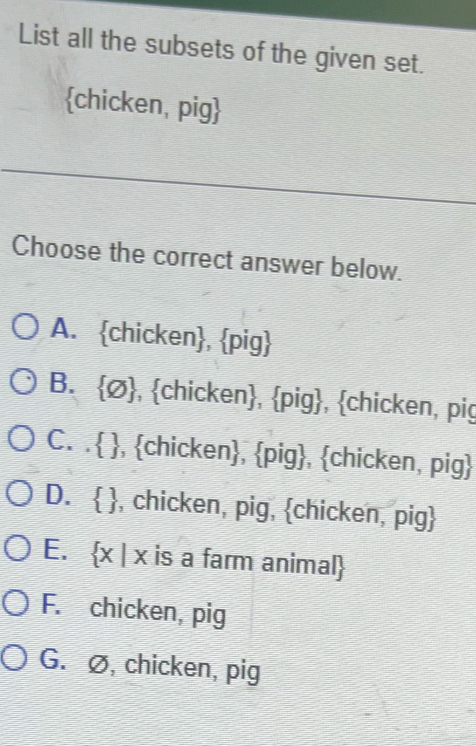 List all the subsets of the given set.
chicken, pig
_
Choose the correct answer below.
A. chicken, pig
B. Ø, chicken, pig, chicken, pig
C. . , chicken, pig, chicken, pig
D.  , chicken, pig, chicken, pig
E. x | x is a farm animal
F. chicken, pig
G. ∅, chicken, pig