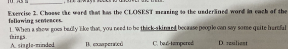Asa _, she arways seeks to uncov 
Exercise 2. Choose the word that has the CLOSEST meaning to the underlined word in each of the
following sentences.
1. When a show goes badly like that, you need to be thick-skinned because people can say some quite hurtful
things. D. resilient
A. single-minded B. exasperated C. bad-tempered