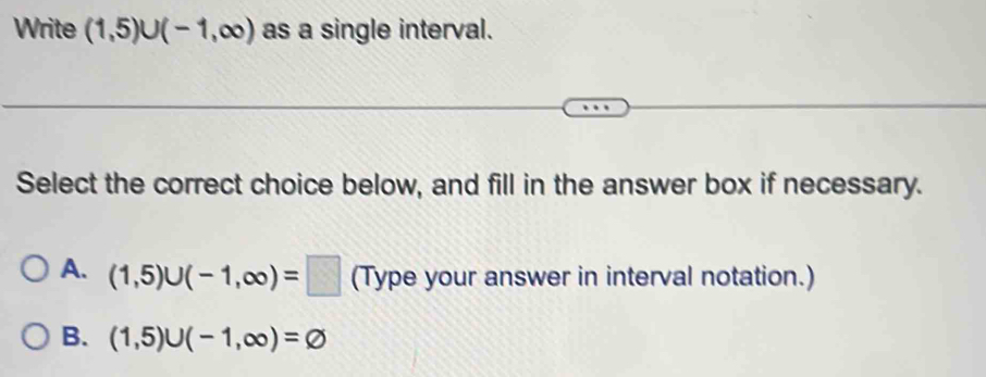 Write (1,5)∪ (-1,∈fty ) as a single interval.
Select the correct choice below, and fill in the answer box if necessary.
A. (1,5)∪ (-1,∈fty )=□ (Type your answer in interval notation.)
B. (1,5)∪ (-1,∈fty )=varnothing