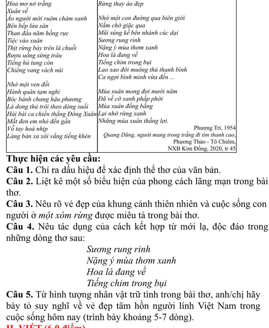 Hoa mơ nở trăng Rừng thay áo đẹp
X
Á 
N 
L 
V 
L 

Câu 2. Liệt kê một số biểu hiện của phong cách lãng mạn trong bài 
thơ. 
Câu 3. Nêu rõ vẻ đẹp của khung cảnh thiên nhiên và cuộc sống con 
người ở một xóm rừng được miêu tả trong bài thơ. 
Câu 4. Nêu tác dụng của cách kết hợp từ mới lạ, độc đáo trong 
những dòng thơ sau: 
Sương rung rinh 
Nặng ý mùa thơm xanh 
Hoa lá đang về 
Tiếng chim trong bụi 
Câu 5. Từ hình tượng nhân vật trữ tình trong bài thơ, anh/chị hãy 
bày tỏ suy nghĩ về vẻ đẹp tâm hồn người lính Việt Nam trong 
cuộc sống hôm nay (trình bày khoảng 5-7 dòng).