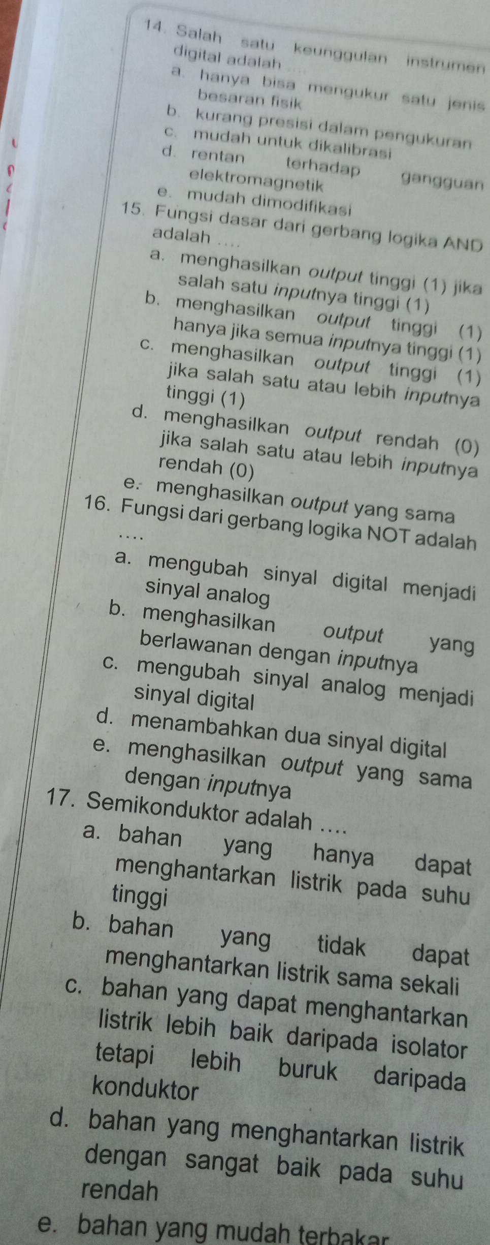 Salah satu keunggulan instrumen
digital adalah .
a. hanya bisa mengukur satu jenis
besaran fisik
b. kurang presisi dalam pengukuran
c. mudah untuk dikalibrasi
d. rentan terhadap gangguan
elektromagnetik
e. mudah dimodifikasi
15. Fungsi dasar dari gerbang logika AND
adalah . . .
a. menghasilkan output tinggi (1) jika
salah satu inputnya tinggi (1)
b. menghasilkan output tinggi (1)
hanya jika semua inputnya tinggi (1)
c. menghasilkan output tinggi (1)
jika salah satu atau lebih inputnya 
tinggi (1)
d. menghasilkan output rendah (0)
jika salah satu atau lebih inputnya
rendah (0)
e. menghasilkan output yang sama
16. Fungsi dari gerbang logika NOT adalah
a. mengubah sinyal digital menjadi
sinyal analog
b. menghasilkan output yang
berlawanan dengan inputnya
c. mengubah sinyal analog menjadi
sinyal digital
d. menambahkan dua sinyal digital
e. menghasilkan output yang sama
dengan inputnya
17. Semikonduktor adalah ...
a. bahan yang hanya dapat
menghantarkan listrik pada suhu
tinggi
b.bahan yang tidak dapat
menghantarkan listrik sama sekali
c. bahan yang dapat menghantarkan
listrik lebih baik daripada isolator
tetapi lebih buruk daripada
konduktor
d. bahan yang menghantarkan listrik
dengan sangat baik pada suhu
rendah
e. bahan yang mudah terbakar