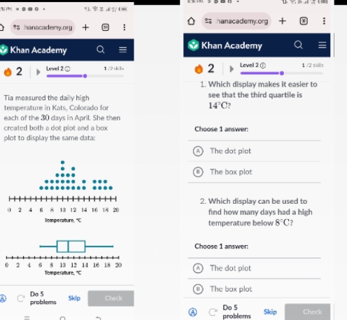 a 4 ? + 6
hanscademy.org : hanacademy.org
Khan Academy
Khan Academy
2 Level 2 ○ 1/2skills 2 Level 2 ① 1 /2 sils
1. Which display makes it easier to
Tia measured the daily high see that the third quartile is
temperature in Kats, Colorado for
14°C
each of the 30 days in April. She then
created both a dot plot and a box Choose 1 answer:
plot to display the same cata:
The dot plot
The box plot
2. Which display can be used to
find how many days had a high
temperature below 8°C 7
Choose 1 answer:
The dot plot
8
Do 5 ) The box plot
problems Sklp Check
Do 5 Skip Check
problems
