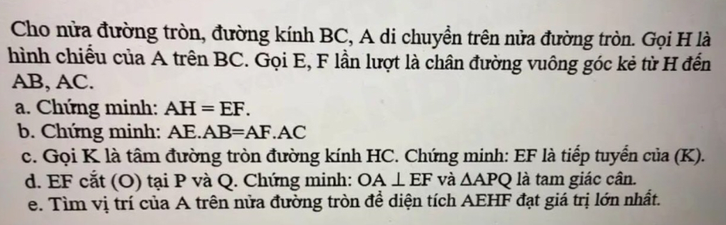 Cho nửa đường tròn, đường kính BC, A di chuyền trên nửa đường tròn. Gọi H là 
hình chiếu của A trên BC. Gọi E, F lần lượt là chân đường vuông góc kẻ từ H đến
AB, AC. 
a. Chứng minh: AH=EF. 
b. Chứng minh: AE.AB=AF.AC
c. Gọi K là tâm đường tròn đường kính HC. Chứng minh: EF là tiếp tuyển của (K). 
d. EF cắt (O) tại P và Q. Chứng minh: OA⊥ EF và △ APQ là tam giác cân. 
e. Tìm vị trí của A trên nửa đường tròn đề diện tích AEHF đạt giá trị lớn nhất.