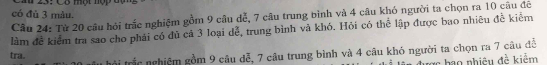 Cầu 25: Có một nợp đạn 
có đủ 3 màu. 
Câu 24: Từ 20 câu hỏi trắc nghiệm gồm 9 câu dễ, 7 câu trung bình và 4 câu khó người ta chọn ra 10 câu đê 
làm đề kiểm tra sao cho phải có đủ cả 3 loại dễ, trung bình và khó. Hỏi có thể lập được bao nhiêu đề kiểm 
trội trắc nghiêm gồm 9 câu dễ, 7 câu trung bình và 4 câu khó người ta chọn ra 7 câu đề 
tra. 
c hao nhiêu đề kiểm