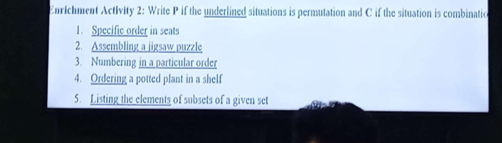 Enrichment Activity 2: Write P if the underlined situations is permutation and C if the situation is combinatio 
1. Specific order in seats 
2. Assembling a jigsaw puzzle 
3. Numbering in a particular order 
4. Ordering a potted plant in a shelf 
5. Listing the elements of subsets of a given set