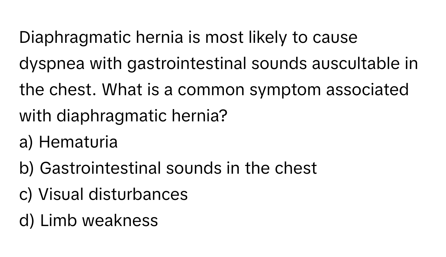 Diaphragmatic hernia is most likely to cause dyspnea with gastrointestinal sounds auscultable in the chest. What is a common symptom associated with diaphragmatic hernia?

a) Hematuria 
b) Gastrointestinal sounds in the chest 
c) Visual disturbances 
d) Limb weakness