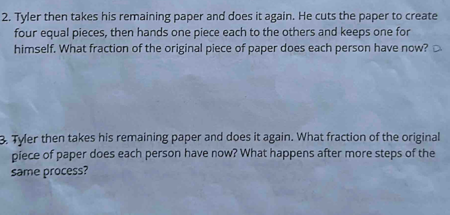 Tyler then takes his remaining paper and does it again. He cuts the paper to create 
four equal pieces, then hands one piece each to the others and keeps one for 
himself. What fraction of the original piece of paper does each person have now? 
3. Tyler then takes his remaining paper and does it again. What fraction of the original 
piece of paper does each person have now? What happens after more steps of the 
same process?