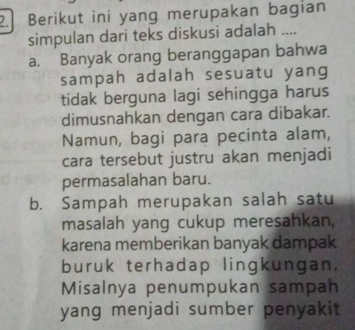 Berikut ini yang merupakan bagian
simpulan dari teks diskusi adalah ....
a. Banyak orang beranggapan bahwa
sampah adalah sesuatu yang
tidak berguna lagi sehingga harus
dimusnahkan dengan cara dibakar.
Namun, bagi para pecinta alam,
cara tersebut justru akan menjadi
permasalahan baru.
b. Sampah merupakan salah satu
masalah yang cukup meresahkan,
karena memberikan banyak dampak
buruk terhadap lingkungan.
Misalnya penumpukan sampah
yang menjadi sumber penyakit