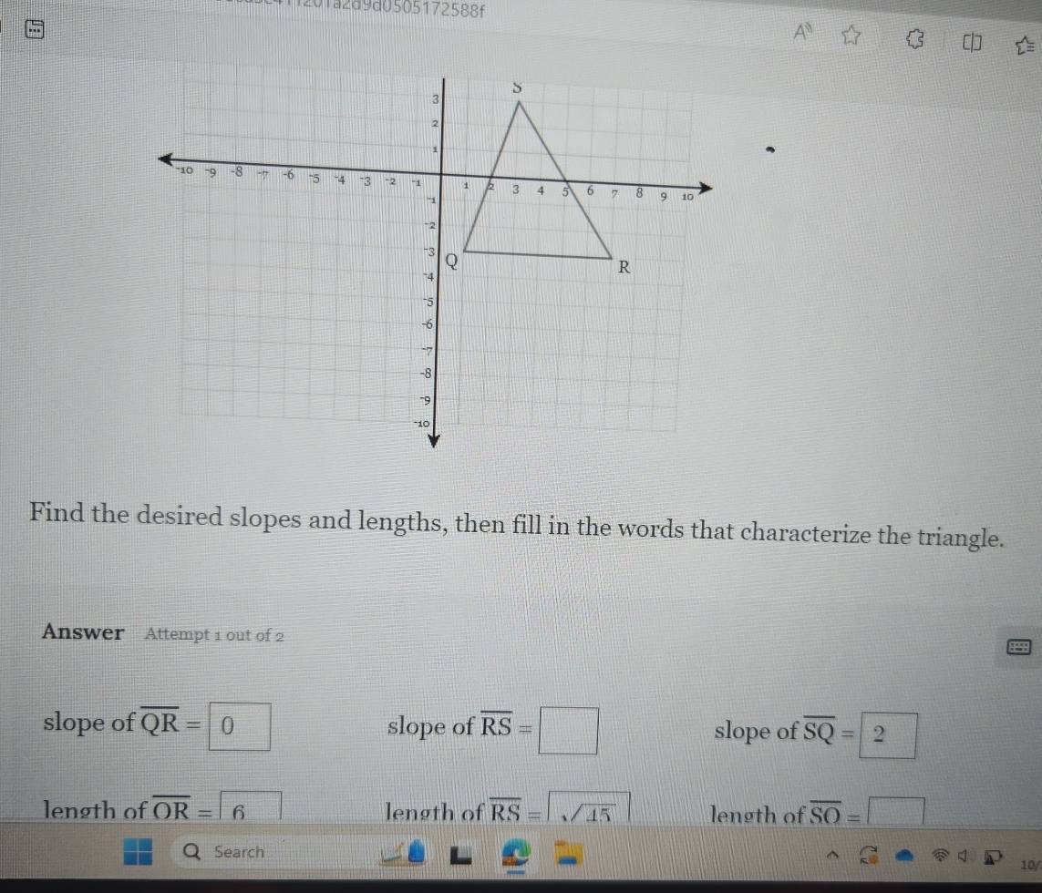 a2d9d0505172588f
A^n 
Find the desired slopes and lengths, then fill in the words that characterize the triangle.
Answer Attempt 1 out of 2
slope of overline QR=0 slope of overline RS=□ slope of overline SQ=2
length of overline OR=6 length of overline RS=sqrt(45) length of overline SO=□
QSearch
10/