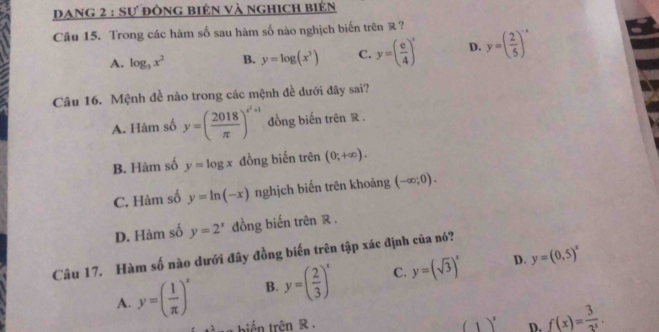 Dang 2 : sự đòng biện và nghich biển
Câu 15. Trong các hàm số sau hàm số nào nghịch biến trên R ?
A. log _3x^2 B. y=log (x^3) C. y=( e/4 )^x D. y=( 2/5 )^-x
Câu 16. Mệnh đề nào trong các mệnh đề dưới đây sai?
A. Hàm số y=( 2018/π  )^x^2+1 đồng biến trên R.
B. Hàm số y=log x đồng biến trên (0;+∈fty ).
C. Hàm số y=ln (-x) nghịch biến trên khoảng (-∈fty ;0).
D. Hàm số y=2^x đồng biến trên R.
Câu 17. Hàm số nào dưới đây đồng biến trên tập xác định của nó?
D.
A. y=( 1/π  )^x B. y=( 2/3 )^x C. y=(sqrt(3))^x y=(0,5)^x
biến trên R . (1)^x D. f(x)= 3/3^x .