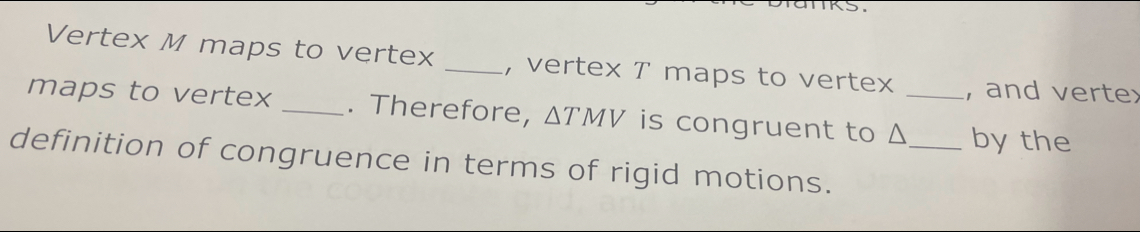 Vertex M maps to vertex _, vertex T maps to vertex , and vertex 
maps to vertex _. Therefore, △ TMV is congruent to Δ_  _ by the 
definition of congruence in terms of rigid motions.