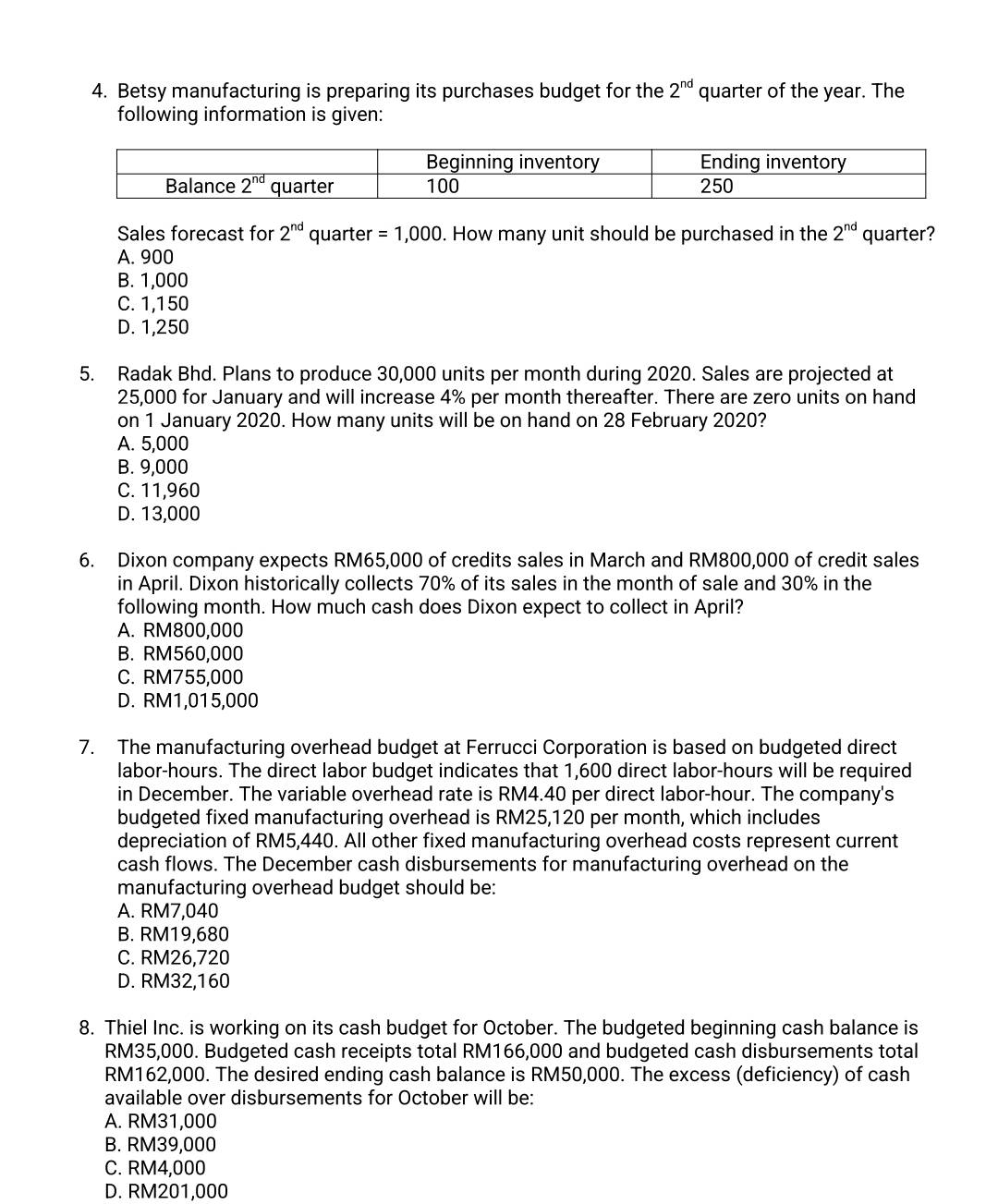 Betsy manufacturing is preparing its purchases budget for the 2^(nd) quarter of the year. The
following information is given:
Sales forecast for 2^(nd) quarter =1,000. How many unit should be purchased in the 2^(nd) quarter?
A. 900
B. 1,000
C. 1,150
D. 1,250
5. Radak Bhd. Plans to produce 30,000 units per month during 2020. Sales are projected at
25,000 for January and will increase 4% per month thereafter. There are zero units on hand
on 1 January 2020. How many units will be on hand on 28 February 2020?
A. 5,000
B. 9,000
C. 11,960
D. 13,000
6. Dixon company expects RM65,000 of credits sales in March and RM800,000 of credit sales
in April. Dixon historically collects 70% of its sales in the month of sale and 30% in the
following month. How much cash does Dixon expect to collect in April?
A. RM800,000
B. RM560,000
C. RM755,000
D. RM1,015,000
7. The manufacturing overhead budget at Ferrucci Corporation is based on budgeted direct
labor-hours. The direct labor budget indicates that 1,600 direct labor-hours will be required
in December. The variable overhead rate is RM4.40 per direct labor-hour. The company's
budgeted fixed manufacturing overhead is RM25,120 per month, which includes
depreciation of RM5,440. All other fixed manufacturing overhead costs represent current
cash flows. The December cash disbursements for manufacturing overhead on the
manufacturing overhead budget should be:
A. RM7,040
B. RM19,680
C. RM26,720
D. RM32,160
8. Thiel Inc. is working on its cash budget for October. The budgeted beginning cash balance is
RM35,000. Budgeted cash receipts total RM166,000 and budgeted cash disbursements total
RM162,000. The desired ending cash balance is RM50,000. The excess (deficiency) of cash
available over disbursements for October will be:
A. RM31,000
B. RM39,000
C. RM4,000
D. RM201,000