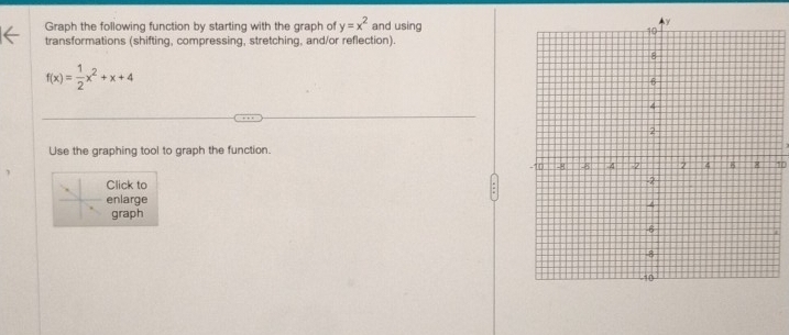 Graph the following function by starting with the graph of y=x^2 and using 
transformations (shifting, compressing, stretching, and/or reflection).
f(x)= 1/2 x^2+x+4
Use the graphing tool to graph the function. 
1 
Click to 
enlarge 
graph