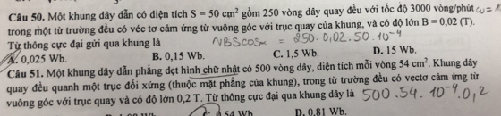 Một khung dây dẫn có diện tích S=50cm^2 gồm 250 vòng dây quay đều với tốc độ 3000 vòng /phút
trong một từ trường đều có véc tơ cảm ứng từ vuông góc với trục quay của khung, và có độ lớn B=0,02 (T).
Từ thông cực đại gửi qua khung là
A. 0,025 Wb. B. 0,15 Wb. C. 1,5 Wb. D. 15 Wb.
Câu 51. Một khung dây dẫn phẳng dẹt hình chữ nhật có 500 vòng dây, diện tích mỗi vòng 54cm^2. Khung dây
quay đều quanh một trục đối xứng (thuộc mặt phẳng của khung), trong từ trường đều có vectơ cảm ứng từ
vuông góc với trục quay và có độ lớn 0,2 T. Từ thông cực đại qua khung dây là
54 Wh D. 0.81 Wb.
