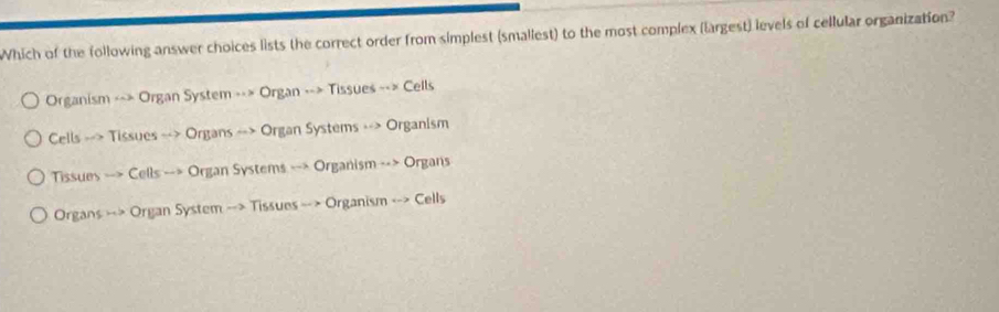 Which of the following answer choices lists the correct order from simplest (smallest) to the most complex (largest) levels of cellular organization?
Organism --> Organ System --> Organ --> Tissues --> Cells
Cells --> Tissues --> Organs --> Organ Systems --> Organism
Tissues --> Cells --> Organ Systems --> Organism --> Organs
Organs --> Organ System --> Tissues --> Organism --> Cells