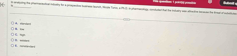 This question: 1 point(s) possible
Submit q
is
In analyzing the pharmaceutical industry for a prospective business launch, Nicole Turco, a Ph.D. in pharmacology, concluded that the industry was attractive because the threat of substitutes
A. standard
B. low
C. high
D. existent
E. nonstandard