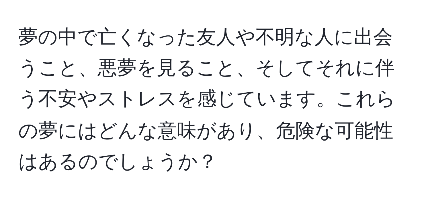 夢の中で亡くなった友人や不明な人に出会うこと、悪夢を見ること、そしてそれに伴う不安やストレスを感じています。これらの夢にはどんな意味があり、危険な可能性はあるのでしょうか？