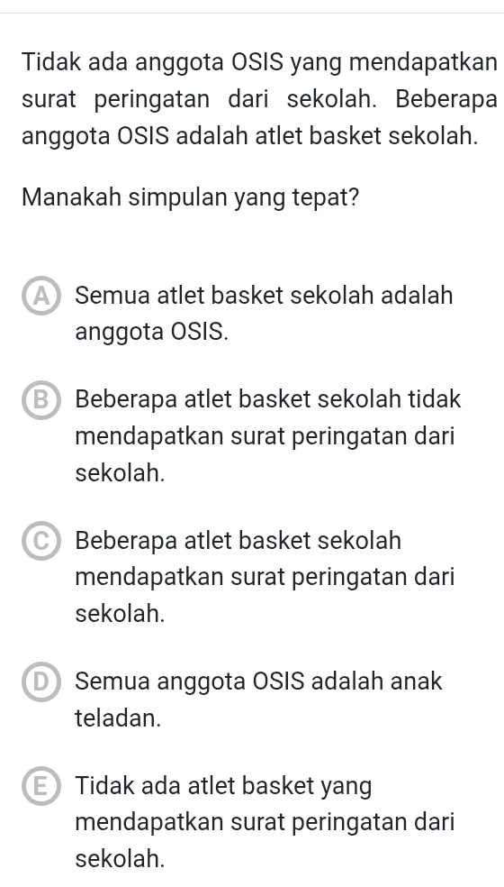 Tidak ada anggota OSIS yang mendapatkan
surat peringatan dari sekolah. Beberapa
anggota OSIS adalah atlet basket sekolah.
Manakah simpulan yang tepat?
A Semua atlet basket sekolah adalah
anggota OSIS.
B Beberapa atlet basket sekolah tidak
mendapatkan surat peringatan dari
sekolah.
Beberapa atlet basket sekolah
mendapatkan surat peringatan dari
sekolah.
D Semua anggota OSIS adalah anak
teladan.
E Tidak ada atlet basket yang
mendapatkan surat peringatan dari
sekolah.