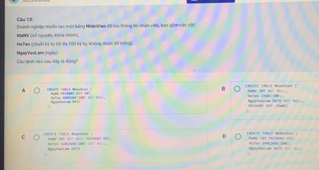 Doanh nghiệp muốn tạo một bảng NhânVien để lưu thông tin nhân viên, bao gồm các cột:
MaNV (số nguyên, khóa chính).
HoTen (chuỗi ký tự tối đa 100 ký tự, không được để trống).
NgayVaoLam (ngày).
Câu lệnh nào sau đây là đúng?
A CREATE TABLE NhanVien ( B CREATE TABLE NhanVien (
MaNV PRIMARY KEY INT. MaNV INT NOT NULL,
HoTen VARCHAR(100) NOT NULL, HoTen CHAR(100),
NgayVaoLam DATE NgayVaoLam DATE NOT NULL,
); PRIMARY KEY (MaNV)
) ;
C CREATE TABLE NhanVien ( CREATE TABLE NhânVien (
D
MaNV INT NOT NULL PRIMARY KEY, MaNV INT PRIMARY KEY,
HoTen VARCHAR(100) NOT NULL, HoTen VARCHAR(100),
NgayVaoLam DATE NgayVaoLam DATE NOT NULL