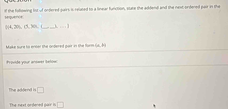 If the following list of ordered pairs is related to a linear function, state the addend and the next ordered pair in the 
sequence:
((4,20),(5,30) (_ , _), . . . ] 
Make sure to enter the ordered pair in the form (a,b)
Provide your answer below: 
The addend is □
The next ordered pair is □