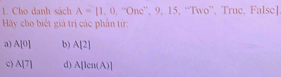 Cho danh sách A=[1,0,^wedge One^, 、 9 、 15 、 “Two”、 True、 False]
Hãy cho biết giá trị các phần tử:
a) A[0] b) A[2]
c) A[A(7 d) A[len(A)]