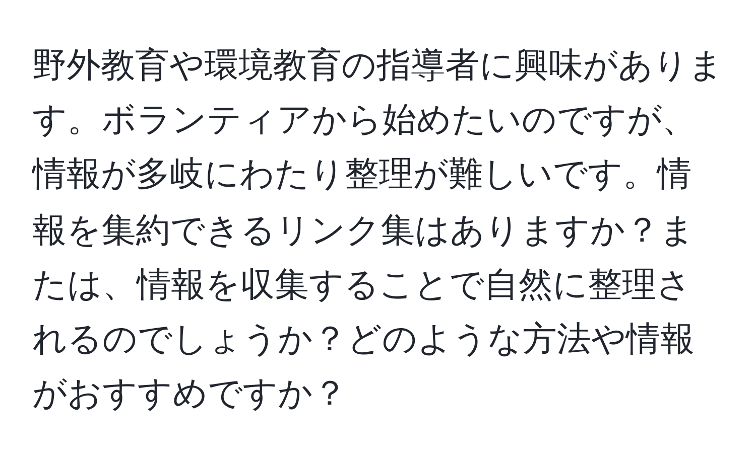 野外教育や環境教育の指導者に興味があります。ボランティアから始めたいのですが、情報が多岐にわたり整理が難しいです。情報を集約できるリンク集はありますか？または、情報を収集することで自然に整理されるのでしょうか？どのような方法や情報がおすすめですか？