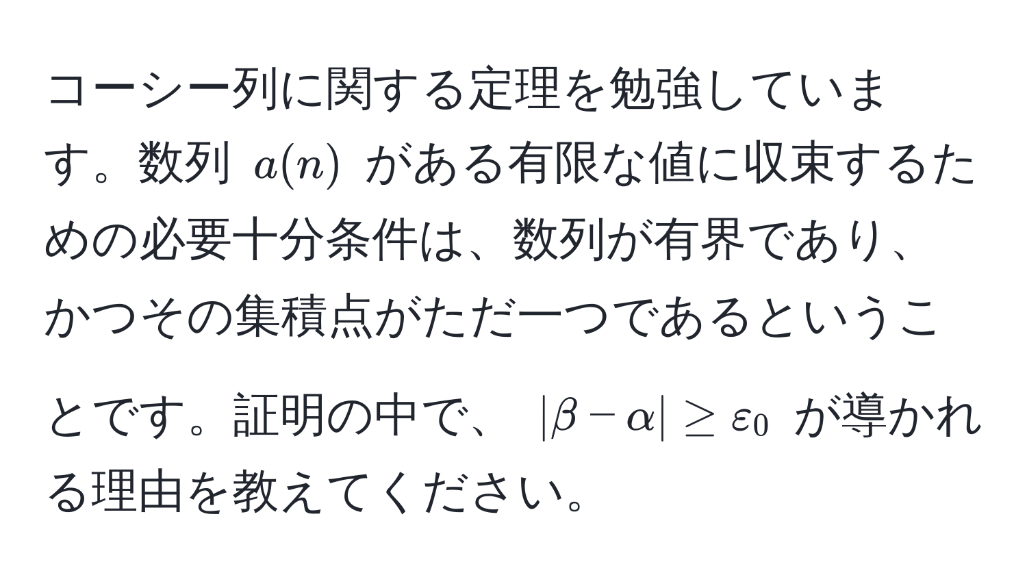 コーシー列に関する定理を勉強しています。数列 ( a(n) ) がある有限な値に収束するための必要十分条件は、数列が有界であり、かつその集積点がただ一つであるということです。証明の中で、 ( |β - α| ≥ ε_0 ) が導かれる理由を教えてください。