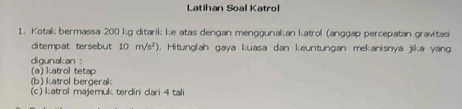 Latihan Soal Katrol 
1. Kotak bermassa 200 kg ditarik ke atas dengan menggunakan katrol (anggap percepatan gravitasi 
ditempat tersebut 10m/s^2). Hitunglah gaya kuasa dan keuntungan mekanisnya jika yang 
digunakan : 
(a) katrol tetap 
(b) katrol bergerak 
(c) katrol majemuk terdiri dari 4 tali