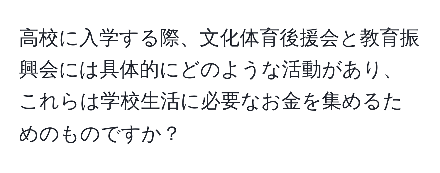 高校に入学する際、文化体育後援会と教育振興会には具体的にどのような活動があり、これらは学校生活に必要なお金を集めるためのものですか？