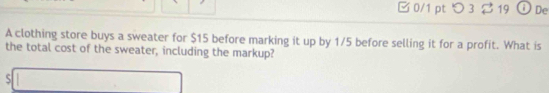 □0/1 pt つ3 19 De 
A clothing store buys a sweater for $15 before marking it up by 1/5 before selling it for a profit. What is 
the total cost of the sweater, including the markup? 
S