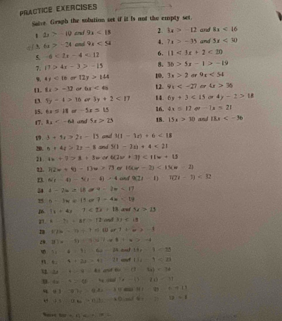 PrACTICE EXERCISE
Solve Graph the solution set if it is not the empty set.
1. 2x>-10 and 9x<18</tex>
2. 3x>-12 and 8x<16</tex>
3. 6x>-24 and 9x<54</tex>
4. 7x>-35 and 5x<30</tex>
5. -6<2x-4<12
6.  1<3x+2<20</tex>
7. 17>4x-3>-15
8. 30>5x-1>-19
9. 4y<16</tex> or 12y>144 10. 3x>2 or 9x<54</tex>
[1. 8x>-32 or 6x<48</tex> 12. 9x ar 4x>36
13. 5y-4>16 or 3y+2<17</tex> 14. 6y+3<15</tex> or 4y-2>18
15. 6x=18or-5x≤ 1.5 16. 4x≤ 12 ar -7x≤ 21
17. 2x and 5x>25 18. 15x>30 and 18x
19. 3+5t>2t-15 and 3(1-3z)+6<18</tex>
20. 6+4z>2z-8 and 5(1-2z)+4<21</tex>
21. 4w+7>8+3w or 6(2v+3)<11w+15
22. 1(2w+9)-13w>73 or 16(w-2)<15(w-2)
23. 6(t-4)-5(t-4)>4 and 9(2t-1)7(2t-3)<32</tex>
34 4-2b≥ 18ar4-2π <17</tex>
25 6-3w≥ 15or?-4w<19</tex>
26 3x+4x-7<2x+18 and SZ>25
27. x-2z+8z=12 and 3y<18</tex>
28 40s-0+7≤ 10w r7+w>-3
29 20* -5)+4x+a>-4
5x-4+3z-6z-24 and 13-1=25
9. 6x-5+2x>41 and 11t-3<23</tex>
V 2A-5-4 and 6x-(3-x)<34</tex>
3 4x-5>10 5x; G 7x-0-2x)<31</tex>
93:y77_7>0.42 -3θ 3(1-0)-117.13
45 9.8-θ .w=0.12 -60 mid 4x+71 12/ 8
tan (-x)=?,4