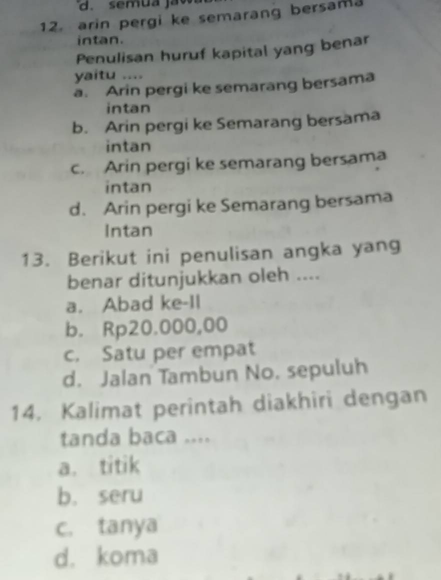 semua ja v
12. arin pergi ke semarang bersama
intan.
Penulisan huruf kapital yang benar
yaitu ....
a. Arin pergi ke semarang bersama
intan
b. Arin pergi ke Semarang bersama
intan
c. Arin pergi ke semarang bersama
intan
d. Arin pergi ke Semarang bersama
Intan
13. Berikut ini penulisan angka yang
benar ditunjukkan oleh ....
a. Abad ke-Il
b. Rp20.000,00
c. Satu per empat
d. Jalan Tambun No. sepuluh
14. Kalimat perintah diakhiri dengan
tanda baca ....
a. titik
b. seru
c. tanya
d. koma