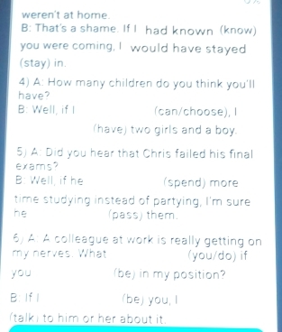 weren't at home.
B: That's a shame. If I had known (know)
you were coming, I would have stayed
(stay) in.
4) A: How many children do you think you'll
have?
B: Well, if I_ (can/choose), I
(have) two girls and a boy.
5) A: Did you hear that Chris failed his final
exams?
B: Well, if he (spend) more
time studying instead of partying, I'm sure
he (pass) them.
6) A: A colleague at work is really getting on
my nerves. What (you/do) if
you (be) in my position?
B: If I (be) you, I
talki to him or her about it.