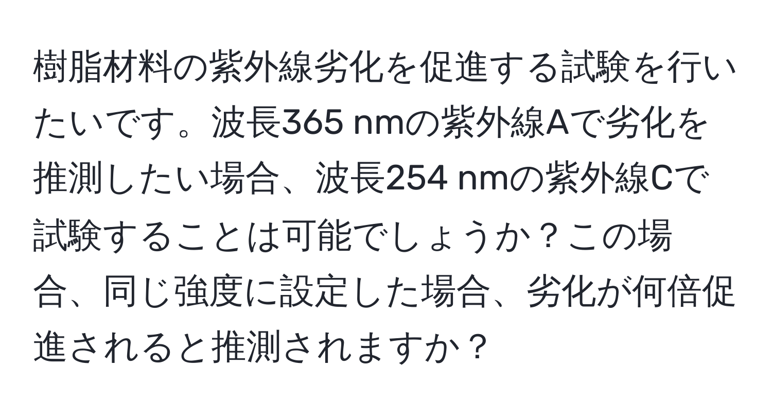 樹脂材料の紫外線劣化を促進する試験を行いたいです。波長365 nmの紫外線Aで劣化を推測したい場合、波長254 nmの紫外線Cで試験することは可能でしょうか？この場合、同じ強度に設定した場合、劣化が何倍促進されると推測されますか？