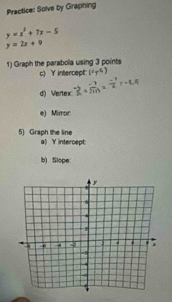 Practice: Solve by Graphing
y=x^2+7x-5
y=2x+9
1) Graph the parabola using 3 points
c) Y intercept
d) Vertex:
e) Mirror:
5) Graph the line
a) Y intercept:
b) Slope: