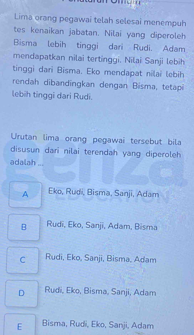 Lima orang pegawai telah selesai menempuh
tes kenaikan jabatan. Nilai yang diperoleh
Bisma lebih tinggi dari Rudi. Adam
mendapatkan nilai tertinggi. Nilai Sanji lebih
tinggi dari Bisma. Eko mendapat nilai lebih
rendah dibandingkan dengan Bisma, tetapi
lebih tinggi dari Rudi.
Urutan lima orang pegawai tersebut bila
disusun dari nilai terendah yang diperoleh
adalah ...
A Eko, Rudi, Bisma, Sanji, Adam
B Rudi, Eko, Sanji, Adam, Bisma
C Rudi, Eko, Sanji, Bisma, Adam
D Rudi, Eko, Bisma, Sanji, Adam
E Bisma, Rudi, Eko, Sanji, Adam