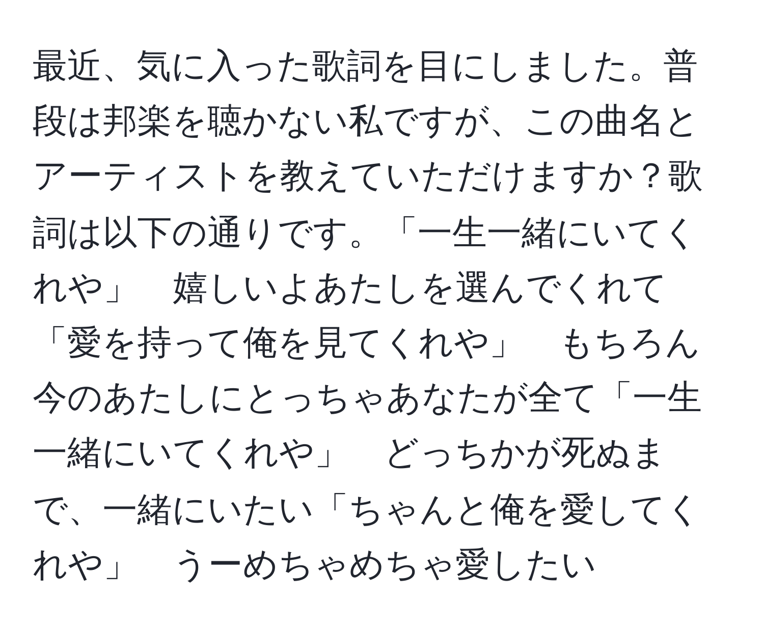 最近、気に入った歌詞を目にしました。普段は邦楽を聴かない私ですが、この曲名とアーティストを教えていただけますか？歌詞は以下の通りです。「一生一緒にいてくれや」　嬉しいよあたしを選んでくれて「愛を持って俺を見てくれや」　もちろん今のあたしにとっちゃあなたが全て「一生　一緒にいてくれや」　どっちかが死ぬまで、一緒にいたい「ちゃんと俺を愛してくれや」　うーめちゃめちゃ愛したい