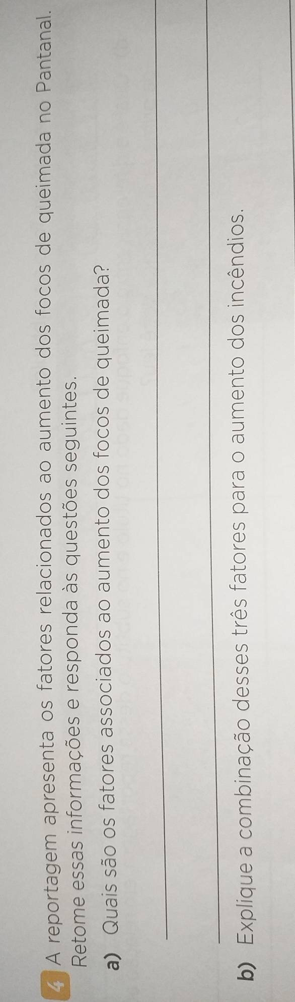 A reportagem apresenta os fatores relacionados ao aumento dos focos de queimada no Pantanal. 
Retome essas informações e responda às questões seguintes. 
a) Quais são os fatores associados ao aumento dos focos de queimada? 
_ 
_ 
b) Explique a combinação desses três fatores para o aumento dos incêndios. 
_