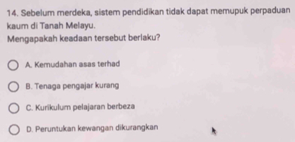 Sebelum merdeka, sistem pendidikan tidak dapat memupuk perpaduan
kaum di Tanah Melayu.
Mengapakah keadaan tersebut berlaku?
A. Kemudahan asas terhad
B. Tenaga pengajar kurang
C. Kurikulum pelajaran berbeza
D. Peruntukan kewangan dikurangkan