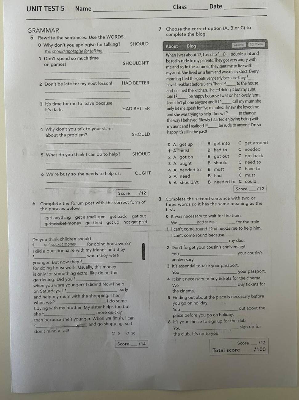 UNIT TEST 5 Name _Class _Date_
_
_
GRAMMAR 7 Choose the correct option (A, B or C) to
5 Rewrite the sentences. Use the WORDS. complete the blog.
0 Why don't you apologise for talking? SHOULD About Blog 1es Froles
You should apologise for talking Subscribe
1 Don't spend so much time _When I was about 12, I used to °__ _B__ trouble a lot and
on games! SHOULDN‘T be really rude to my parents. They got very angry with
me and so, in the summer, they sent me to live with
_my aunt. She lived on a farm and was really strict. Every
_morning I fed the goats very early because they '_
2 Don't be late for my next lesson! HAD BETTER have breakfast before 8 am. Then I ² _to the house
_and cleaned the kitchen. I hated doing it but my aunt
_said I ]_ be happy because I was on her lovely farm.
3 It's time for me to leave because I couldn't phone anyone and if I _call my mum she
it's dark. HAD BETTER only let me speak for five minutes. I knew she loved me
_
and she was trying to help. I knew I _to change
_
the way I behaved. Slowly I started enjoying being with
4 Why don't you talk to your sister my aunt and I realised I '_ be rude to anyone. I'm so
about the problem? SHOULD happy it's all in the past!
_
_0 A get up B get into C get around
B had to C needed
5 What do you think I can do to help? SHOULD 2 A got on 1 A must B got out C got back
_3 A ought B should C need to
_4 A needed to B must C have to
6 We're busy so she needs to help us. OUGHT 5 A need B had C must
_
_6 A shouldn't B needed to C could
Score _/12
Score /12
6 Complete the forum post with the correct form of 8 Complete the second sentence with two or
the phrases below. three words so it has the same meaning as the
first.
get anything get a small sum get back get out 0 It was necessary to wait for the train.
get pocket money get tired get up not get paid We _had to wait_ for the train.
1 I can't come round. Dad needs me to help him.
Do you think children should I can't come round because I
my dad.
• get pocket maney for doing housework?_
I did a questionnaire with my friends and they 2 Don’t forget your cousin's anniversary!
_when they were You _your cousin's
younger. But now they_
anniversary.
for doing housework. Usually, this money 3 It's essential to take your passport.
is only for something extra, like doing the You _your passport.
gardening. Did you _4 It isn't necessary to buy tickets for the cinema.
when you were younger? I didn't! Now I help _buy tickets for
We
on Saturdays. I _early the cinema.
and help my mum with the shopping. Then
when we _I do some 5 Finding out about the place is necessary before
tidying with my brother. My sister helps too but you go on holiday.
You
she more quickly out about the
than because she's younger. When we finish, I can place before you go on holiday.
1_ and go shopping, so I 6 It's your choice to sign up for the club.
You _sign up for
don't mind at all! a 5 ♡ 20 the club. It's up to you.
Score _/14 Score /12
Total score _/100