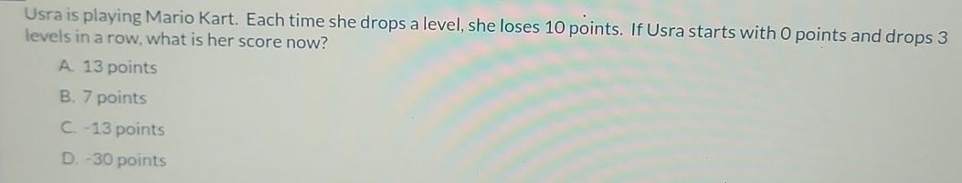 Usra is playing Mario Kart. Each time she drops a level, she loses 10 points. If Usra starts with 0 points and drops 3
levels in a row, what is her score now?
A. 13 points
B. 7 points
C. -13 points
D. -30 points