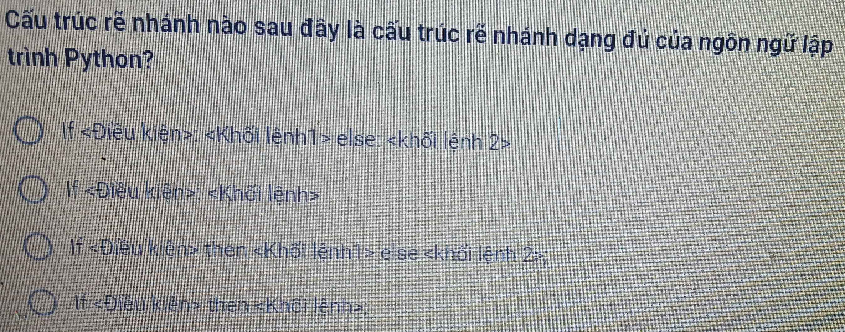 Cấu trúc rẽ nhánh nào sau đây là cấu trúc rẽ nhánh dạng đủ của ngôn ngữ lập
trình Python?
If ∠ D liêu kiện>: else: 2>
If lêu kiện>: «Khối lệnh>
If «Điều kiện> then «Khối lệnh1> else 2;
If ∠ D kiều kiện then Khối lệnh ;