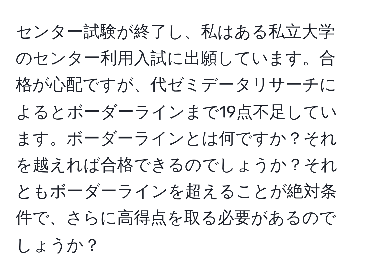 センター試験が終了し、私はある私立大学のセンター利用入試に出願しています。合格が心配ですが、代ゼミデータリサーチによるとボーダーラインまで19点不足しています。ボーダーラインとは何ですか？それを越えれば合格できるのでしょうか？それともボーダーラインを超えることが絶対条件で、さらに高得点を取る必要があるのでしょうか？