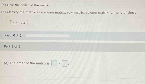 Give the order of the matrix. 
(b) Classify the matrix as a square matrix, row matrix, column matrix, or none of these.
1 2.2 7.4 ]
Part: 0 / 2 
Part 1 of 2 
(a) The order of the matrix is □ * □.