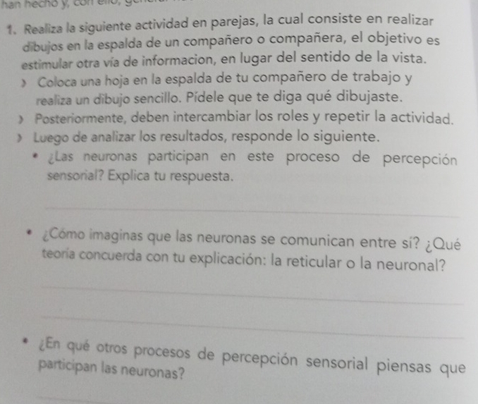 han hecho y, con ello, 
1. Realiza la siguiente actividad en parejas, la cual consiste en realizar 
dibujos en la espalda de un compañero o compañera, el objetivo es 
estimular otra vía de informacion, en lugar del sentido de la vista. 
》 Coloca una hoja en la espalda de tu compañero de trabajo y 
realiza un dibujo sencillo. Pídele que te diga qué dibujaste. 
》 Posteriormente, deben intercambiar los roles y repetir la actividad. 
» Luego de analizar los resultados, responde lo siguiente. 
¿Las neuronas participan en este proceso de percepción 
sensorial? Explica tu respuesta. 
_ 
¿Cómo imaginas que las neuronas se comunican entre sí? ¿Qué 
teoría concuerda con tu explicación: la reticular o la neuronal? 
_ 
_ 
¿En qué otros procesos de percepción sensorial piensas que 
participan las neuronas? 
_