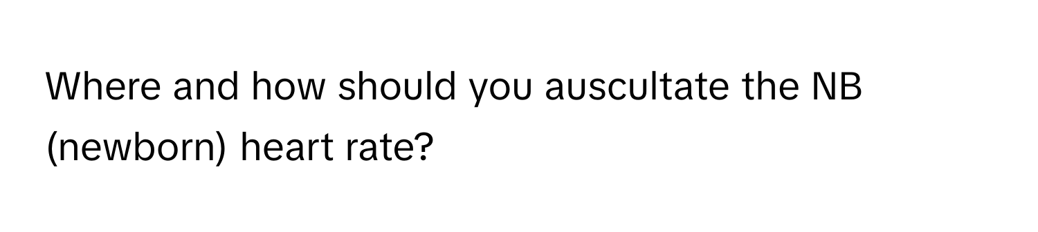 Where and how should you auscultate the NB (newborn) heart rate?