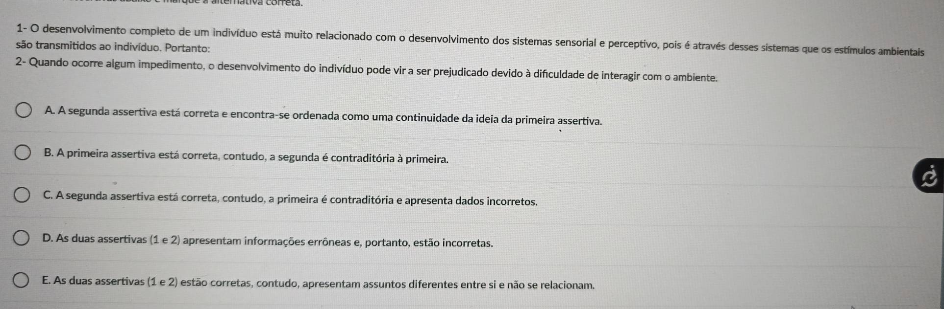 1- O desenvolvimento completo de um indivíduo está muito relacionado com o desenvolvimento dos sistemas sensorial e perceptivo, pois é através desses sistemas que os estímulos ambientais
são transmitidos ao indivíduo. Portanto:
2- Quando ocorre algum impedimento, o desenvolvimento do indivíduo pode vir a ser prejudicado devido à difculdade de interagir com o ambiente.
A. A segunda assertiva está correta e encontra-se ordenada como uma continuidade da ideia da primeira assertiva.
B. A primeira assertiva está correta, contudo, a segunda é contraditória à primeira.
C. A segunda assertiva está correta, contudo, a primeira é contraditória e apresenta dados incorretos.
D. As duas assertivas (1 e 2) apresentam informações errôneas e, portanto, estão incorretas.
E. As duas assertivas (1e2) estão corretas, contudo, apresentam assuntos diferentes entre si e não se relacionam.