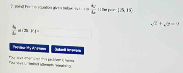 For the equation given below, evaluate  dy/dx  at the point (25,16).
sqrt(x)+sqrt(y)=9
 dy/dx  a (25,16)=□
Preview My Answers Submit Answers 
You have attempted this problem 0 times. 
You have unlimited attempts remaining.