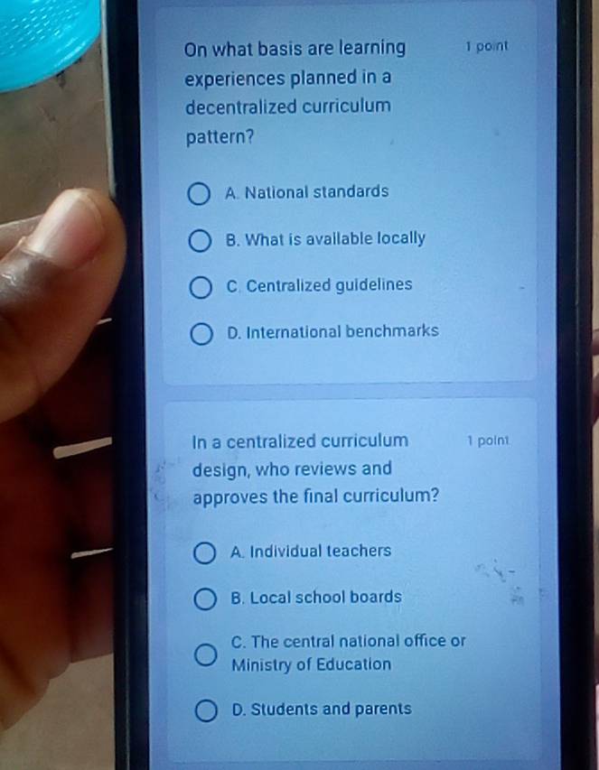 On what basis are learning 1 point
experiences planned in a
decentralized curriculum
pattern?
A. National standards
B. What is available locally
C. Centralized guidelines
D. International benchmarks
In a centralized curriculum 1 point
design, who reviews and
approves the final curriculum?
A. Individual teachers
B. Local school boards
C. The central national office or
Ministry of Education
D. Students and parents