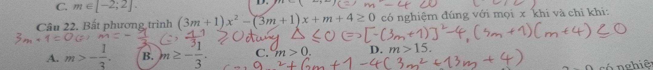 C. m∈ [-2;2]. 
D.
Câu 22. Bất phương trình (3m+1)x^2-(3m+1)x+m+4≥ 0 có nghiệm đúng với mọi x khi và chỉ khi:
A. m>- 1/3 . B. m≥ - 1/3 . C. m>0.
D. m>15. 
có n ghiê